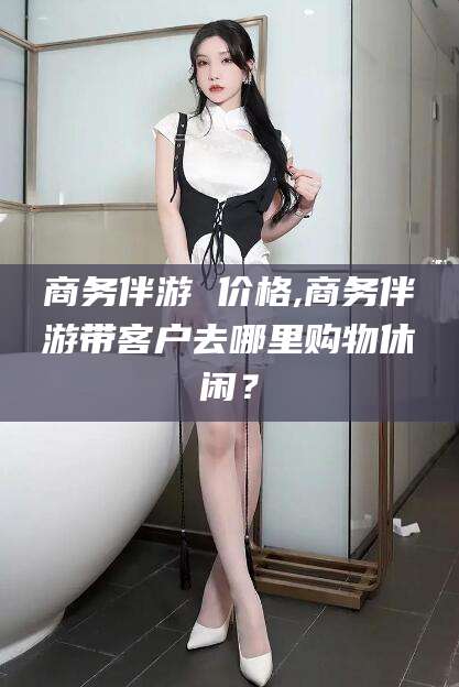 广水商务伴游 价格,商务伴游带客户去哪里购物休闲？