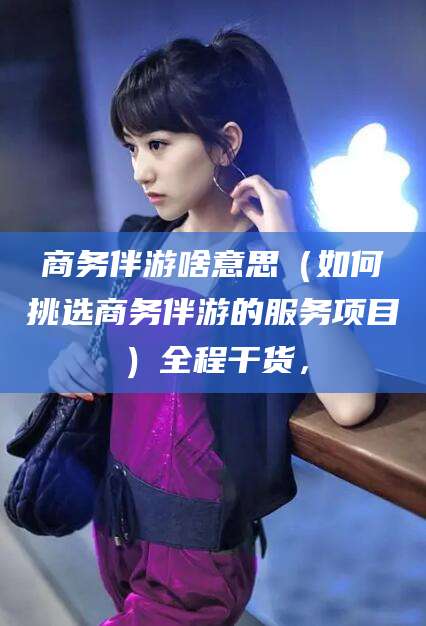 广水商务伴游啥意思（如何挑选商务伴游的服务项目）全程干货，