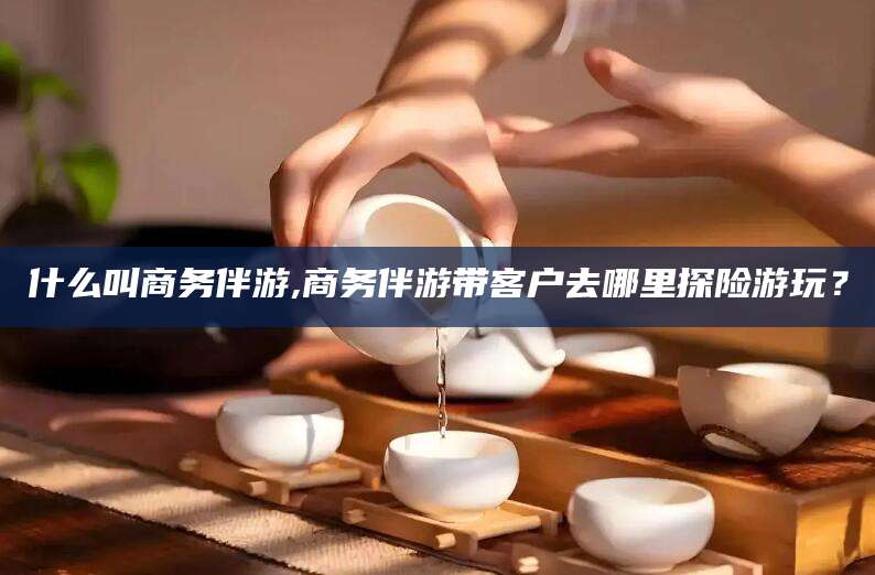 广水什么叫商务伴游,商务伴游带客户去哪里探险游玩？