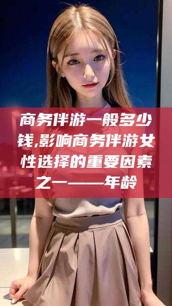 广水商务伴游一般多少钱,影响商务伴游女性选择的重要因素之一——年龄