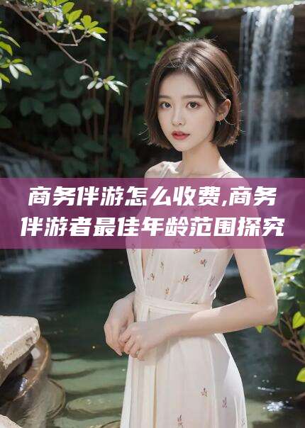 广水商务伴游怎么收费,商务伴游者最佳年龄范围探究