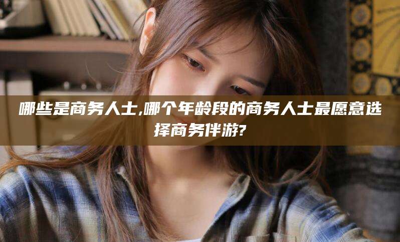 广水哪些是商务人士,哪个年龄段的商务人士最愿意选择商务伴游?