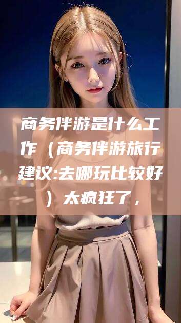 广水商务伴游是什么工作（商务伴游旅行建议:去哪玩比较好）太疯狂了，