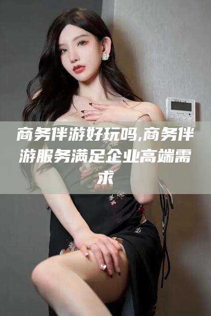 广水商务伴游好玩吗,商务伴游服务满足企业高端需求