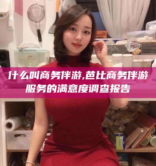 广水什么叫商务伴游,芭比商务伴游服务的满意度调查报告