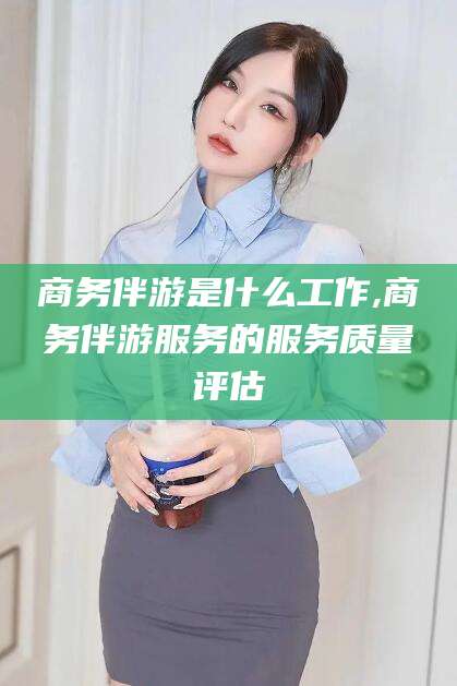 广水商务伴游是什么工作,商务伴游服务的服务质量评估