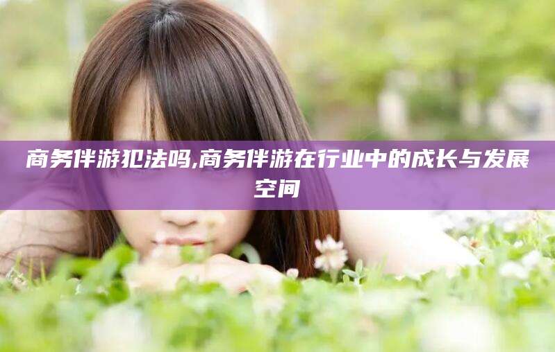 广水商务伴游犯法吗,商务伴游在行业中的成长与发展空间