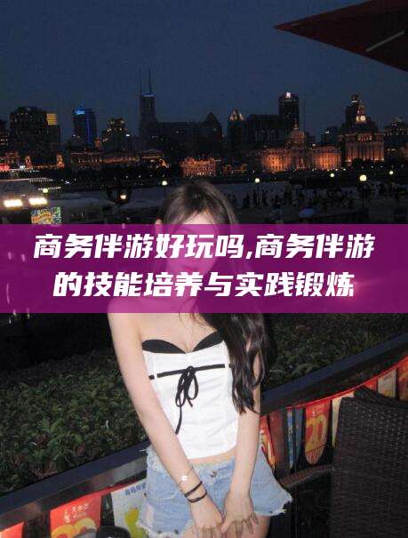 广水商务伴游好玩吗,商务伴游的技能培养与实践锻炼