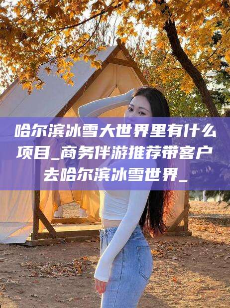 广水哈尔滨冰雪大世界里有什么项目_商务伴游推荐带客户去哈尔滨冰雪世界_
