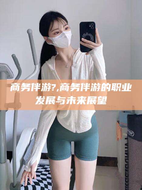 广水商务伴游?,商务伴游的职业发展与未来展望