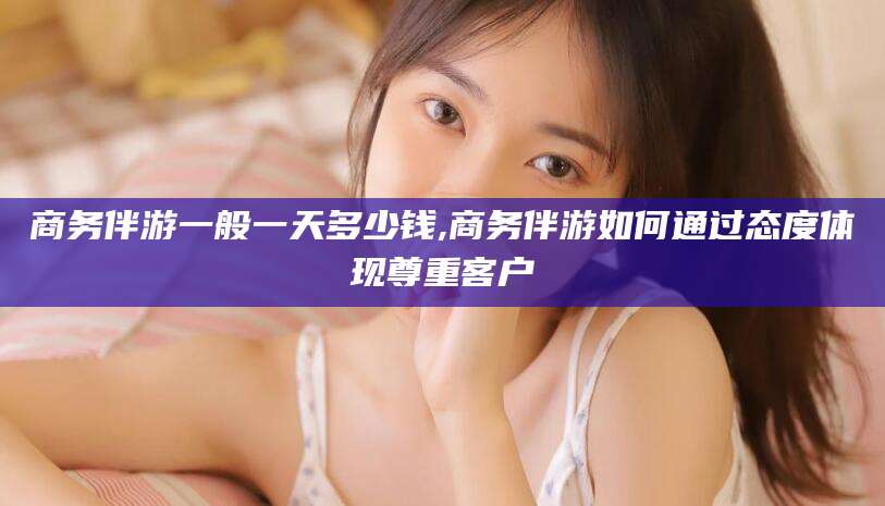 广水商务伴游一般一天多少钱,商务伴游如何通过态度体现尊重客户