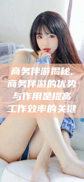 广水商务伴游揭秘,商务伴游的优势与作用是提高工作效率的关键