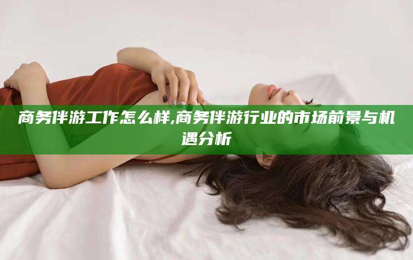 广水商务伴游工作怎么样,商务伴游行业的市场前景与机遇分析