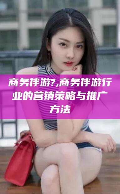 广水商务伴游?,商务伴游行业的营销策略与推广方法