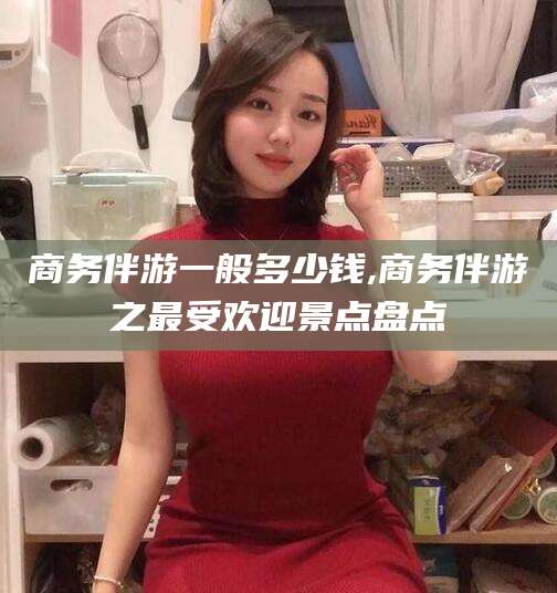 广水商务伴游一般多少钱,商务伴游之最受欢迎景点盘点