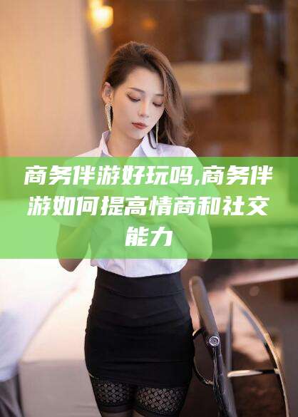 广水商务伴游好玩吗,商务伴游如何提高情商和社交能力